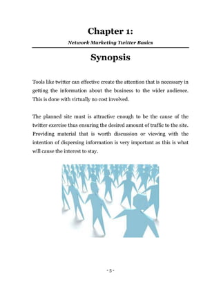 - 5 -
Chapter 1:
Network Marketing Twitter Basics
Synopsis
Tools like twitter can effective create the attention that is necessary in
getting the information about the business to the wider audience.
This is done with virtually no cost involved.
The planned site must is attractive enough to be the cause of the
twitter exercise thus ensuring the desired amount of traffic to the site.
Providing material that is worth discussion or viewing with the
intention of dispersing information is very important as this is what
will cause the interest to stay.
 