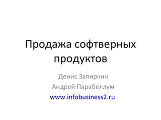 Продажа софтверных продуктов Денис Запиркин Андрей Парабеллум www.infobusiness2.ru   