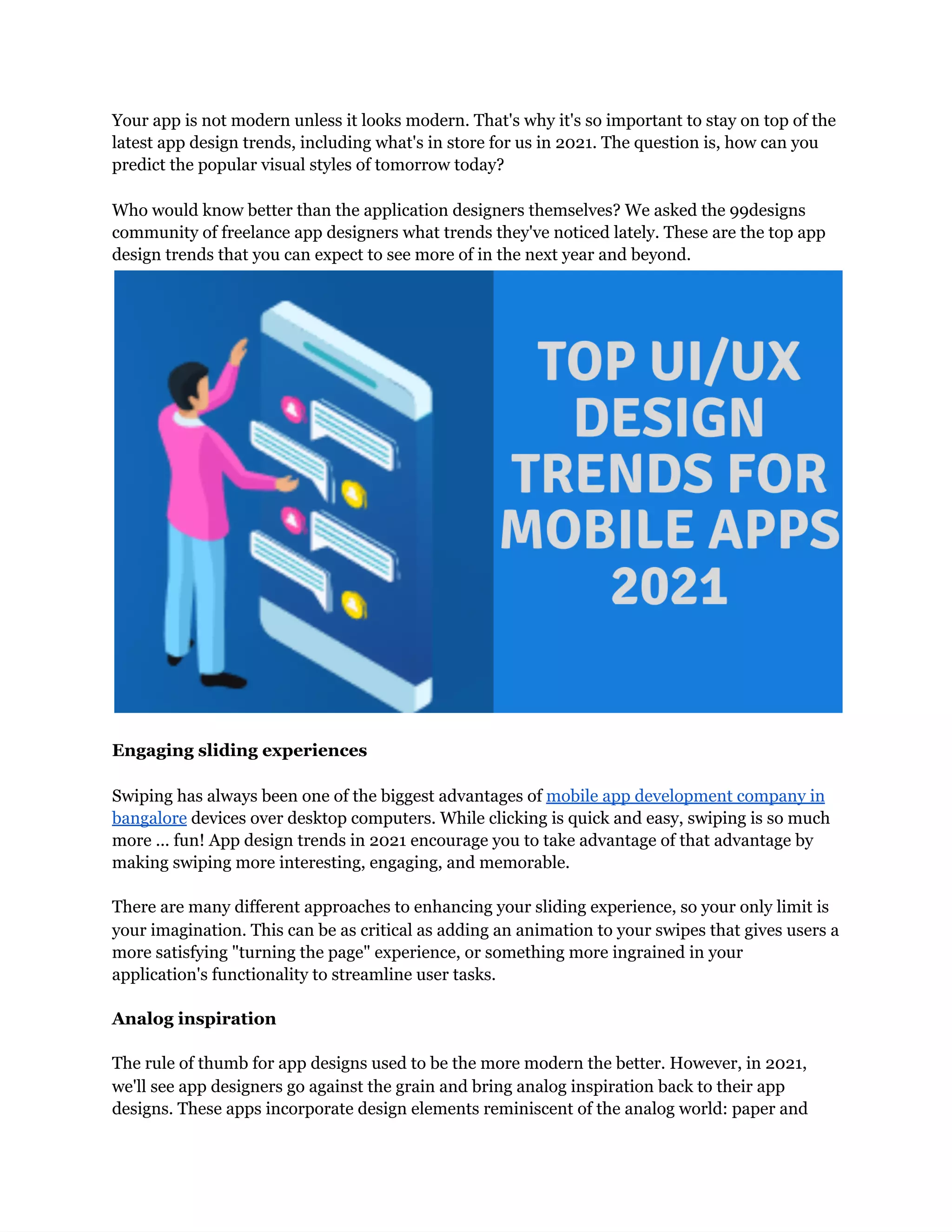 Your app is not modern unless it looks modern. That's why it's so important to stay on top of the
latest app design trends, including what's in store for us in 2021. The question is, how can you
predict the popular visual styles of tomorrow today?
Who would know better than the application designers themselves? We asked the 99designs
community of freelance app designers what trends they've noticed lately. These are the top app
design trends that you can expect to see more of in the next year and beyond.
Engaging sliding experiences
Swiping has always been one of the biggest advantages of mobile app development company in
bangalore devices over desktop computers. While clicking is quick and easy, swiping is so much
more ... fun! App design trends in 2021 encourage you to take advantage of that advantage by
making swiping more interesting, engaging, and memorable.
There are many different approaches to enhancing your sliding experience, so your only limit is
your imagination. This can be as critical as adding an animation to your swipes that gives users a
more satisfying "turning the page" experience, or something more ingrained in your
application's functionality to streamline user tasks.
Analog inspiration
The rule of thumb for app designs used to be the more modern the better. However, in 2021,
we'll see app designers go against the grain and bring analog inspiration back to their app
designs. These apps incorporate design elements reminiscent of the analog world: paper and
 