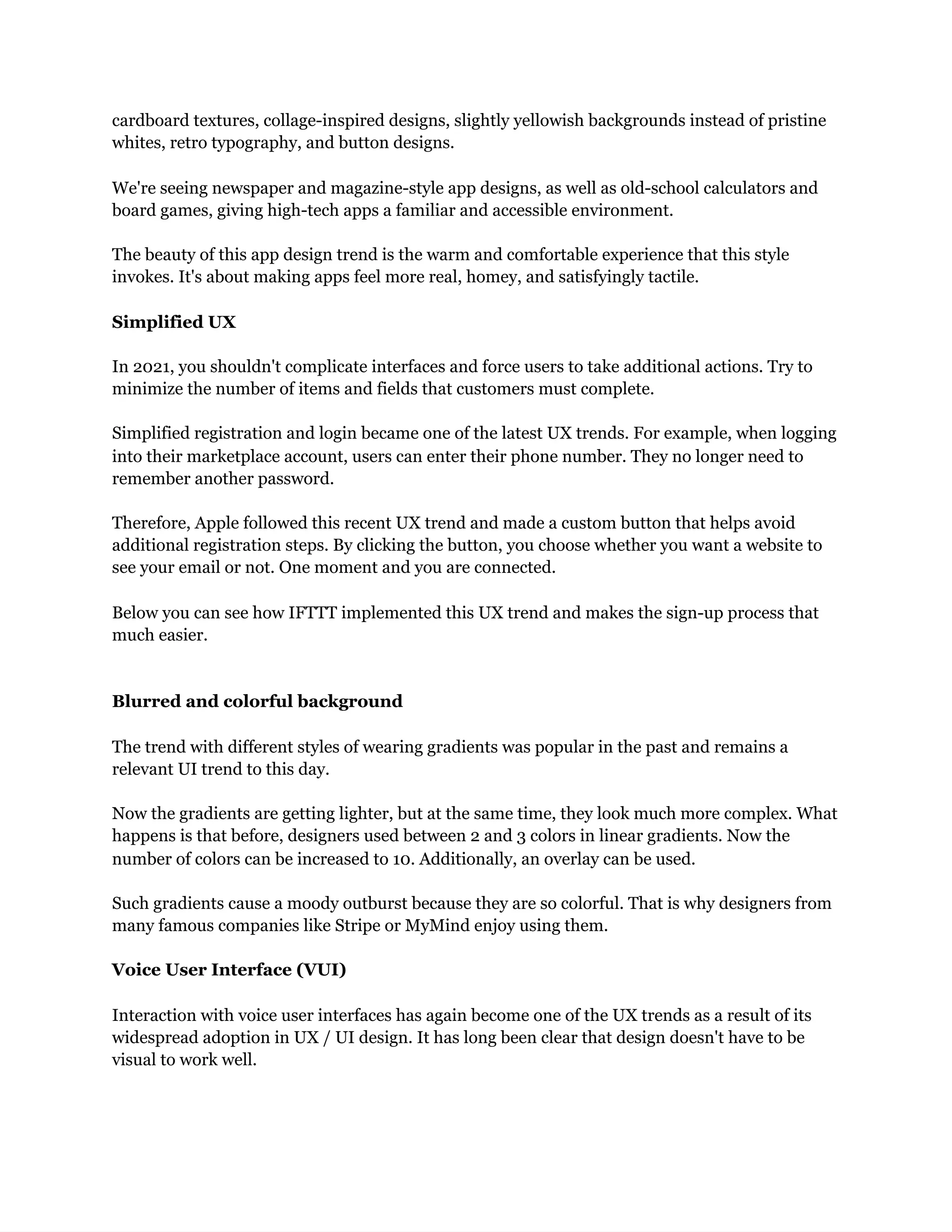 cardboard textures, collage-inspired designs, slightly yellowish backgrounds instead of pristine
whites, retro typography, and button designs.
We're seeing newspaper and magazine-style app designs, as well as old-school calculators and
board games, giving high-tech apps a familiar and accessible environment.
The beauty of this app design trend is the warm and comfortable experience that this style
invokes. It's about making apps feel more real, homey, and satisfyingly tactile.
Simplified UX
In 2021, you shouldn't complicate interfaces and force users to take additional actions. Try to
minimize the number of items and fields that customers must complete.
Simplified registration and login became one of the latest UX trends. For example, when logging
into their marketplace account, users can enter their phone number. They no longer need to
remember another password.
Therefore, Apple followed this recent UX trend and made a custom button that helps avoid
additional registration steps. By clicking the button, you choose whether you want a website to
see your email or not. One moment and you are connected.
Below you can see how IFTTT implemented this UX trend and makes the sign-up process that
much easier.
Blurred and colorful background
The trend with different styles of wearing gradients was popular in the past and remains a
relevant UI trend to this day.
Now the gradients are getting lighter, but at the same time, they look much more complex. What
happens is that before, designers used between 2 and 3 colors in linear gradients. Now the
number of colors can be increased to 10. Additionally, an overlay can be used.
Such gradients cause a moody outburst because they are so colorful. That is why designers from
many famous companies like Stripe or MyMind enjoy using them.
Voice User Interface (VUI)
Interaction with voice user interfaces has again become one of the UX trends as a result of its
widespread adoption in UX / UI design. It has long been clear that design doesn't have to be
visual to work well.
 