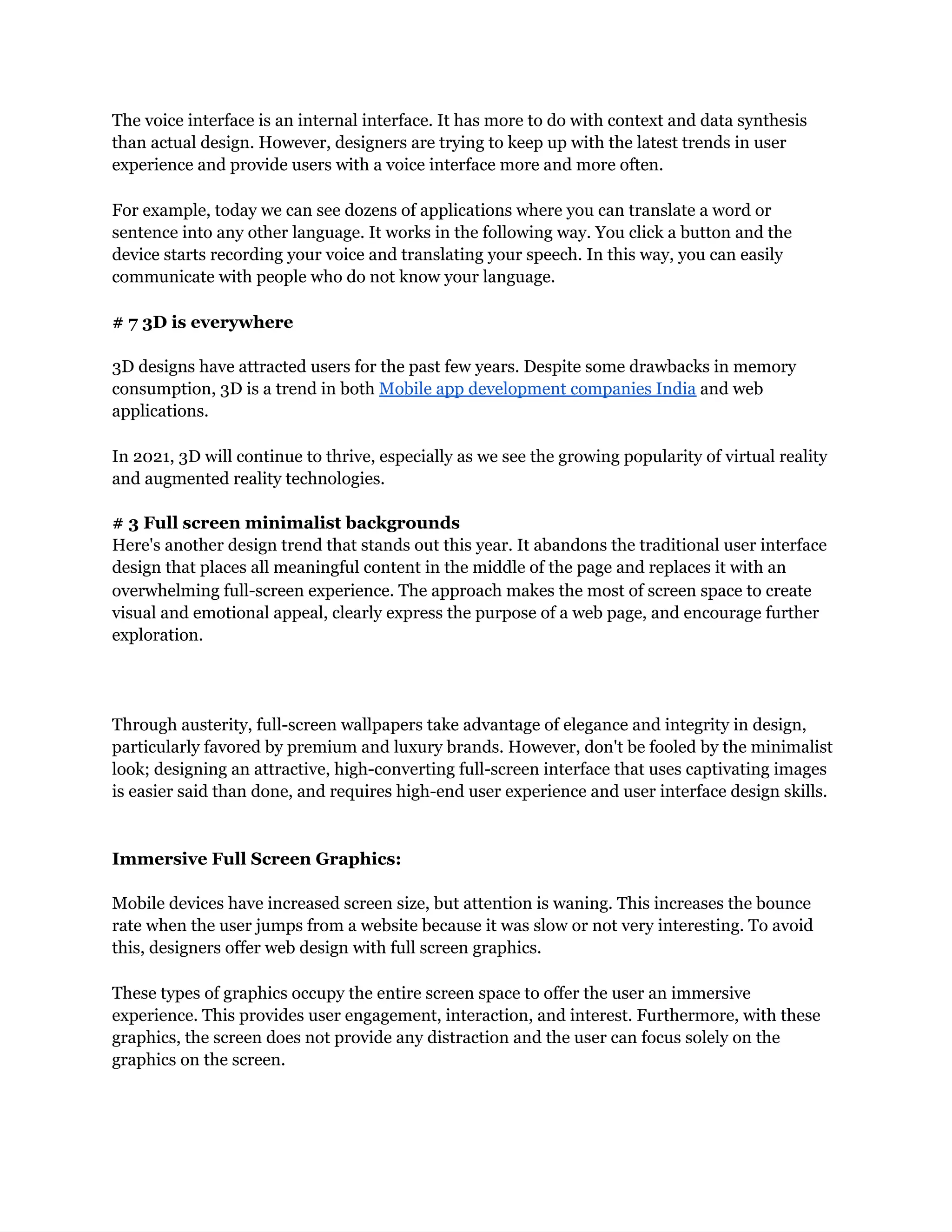 The voice interface is an internal interface. It has more to do with context and data synthesis
than actual design. However, designers are trying to keep up with the latest trends in user
experience and provide users with a voice interface more and more often.
For example, today we can see dozens of applications where you can translate a word or
sentence into any other language. It works in the following way. You click a button and the
device starts recording your voice and translating your speech. In this way, you can easily
communicate with people who do not know your language.
# 7 3D is everywhere
3D designs have attracted users for the past few years. Despite some drawbacks in memory
consumption, 3D is a trend in both Mobile app development companies India and web
applications.
In 2021, 3D will continue to thrive, especially as we see the growing popularity of virtual reality
and augmented reality technologies.
# 3 Full screen minimalist backgrounds
Here's another design trend that stands out this year. It abandons the traditional user interface
design that places all meaningful content in the middle of the page and replaces it with an
overwhelming full-screen experience. The approach makes the most of screen space to create
visual and emotional appeal, clearly express the purpose of a web page, and encourage further
exploration.
Through austerity, full-screen wallpapers take advantage of elegance and integrity in design,
particularly favored by premium and luxury brands. However, don't be fooled by the minimalist
look; designing an attractive, high-converting full-screen interface that uses captivating images
is easier said than done, and requires high-end user experience and user interface design skills.
Immersive Full Screen Graphics:
Mobile devices have increased screen size, but attention is waning. This increases the bounce
rate when the user jumps from a website because it was slow or not very interesting. To avoid
this, designers offer web design with full screen graphics.
These types of graphics occupy the entire screen space to offer the user an immersive
experience. This provides user engagement, interaction, and interest. Furthermore, with these
graphics, the screen does not provide any distraction and the user can focus solely on the
graphics on the screen.
 