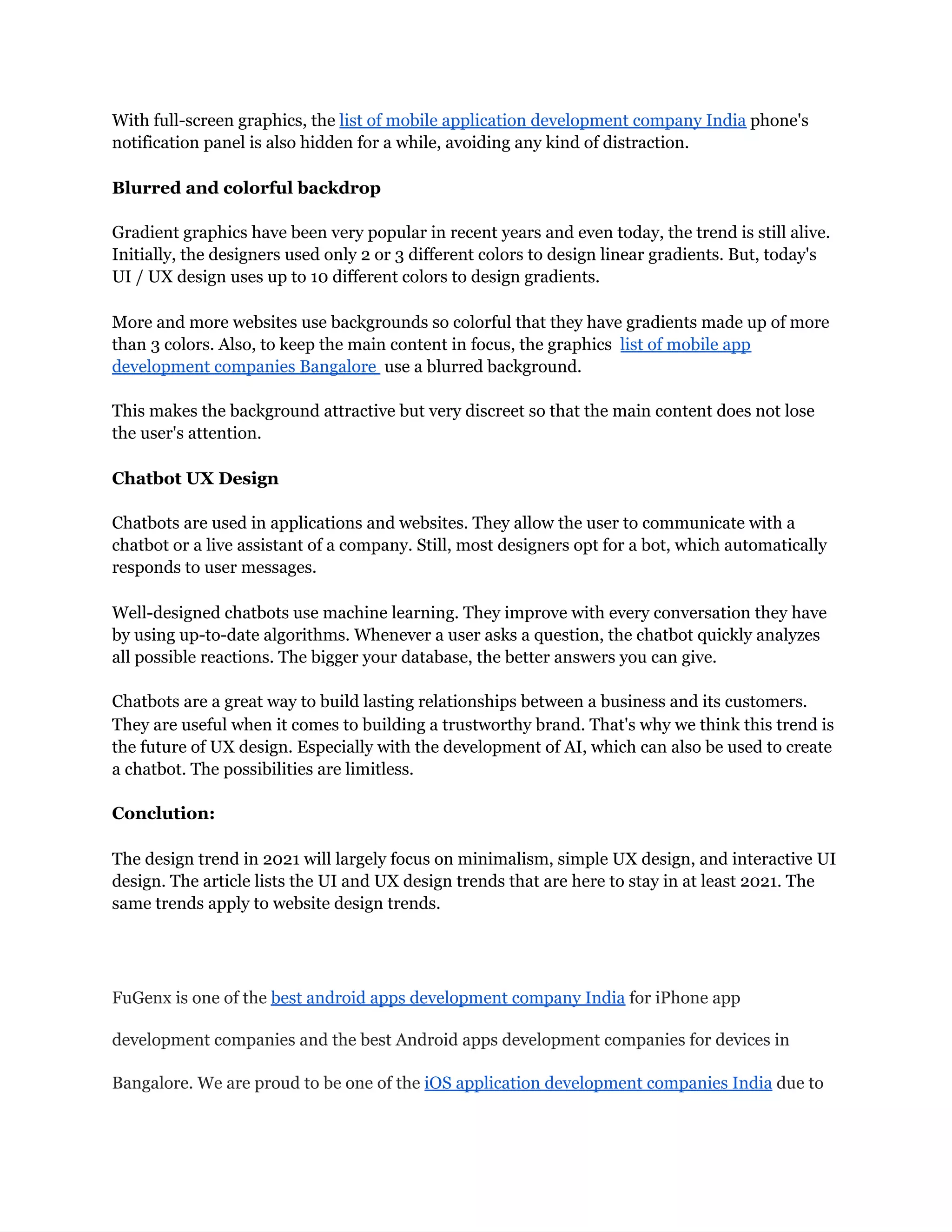 With full-screen graphics, the list of mobile application development company India phone's
notification panel is also hidden for a while, avoiding any kind of distraction.
Blurred and colorful backdrop
Gradient graphics have been very popular in recent years and even today, the trend is still alive.
Initially, the designers used only 2 or 3 different colors to design linear gradients. But, today's
UI / UX design uses up to 10 different colors to design gradients.
More and more websites use backgrounds so colorful that they have gradients made up of more
than 3 colors. Also, to keep the main content in focus, the graphics list of mobile app
development companies Bangalore use a blurred background.
This makes the background attractive but very discreet so that the main content does not lose
the user's attention.
Chatbot UX Design
Chatbots are used in applications and websites. They allow the user to communicate with a
chatbot or a live assistant of a company. Still, most designers opt for a bot, which automatically
responds to user messages.
Well-designed chatbots use machine learning. They improve with every conversation they have
by using up-to-date algorithms. Whenever a user asks a question, the chatbot quickly analyzes
all possible reactions. The bigger your database, the better answers you can give.
Chatbots are a great way to build lasting relationships between a business and its customers.
They are useful when it comes to building a trustworthy brand. That's why we think this trend is
the future of UX design. Especially with the development of AI, which can also be used to create
a chatbot. The possibilities are limitless.
Conclution:
The design trend in 2021 will largely focus on minimalism, simple UX design, and interactive UI
design. The article lists the UI and UX design trends that are here to stay in at least 2021. The
same trends apply to website design trends.
FuGenx is one of the best android apps development company India for iPhone app
development companies and the best Android apps development companies for devices in
Bangalore. We are proud to be one of the iOS application development companies India due to
 