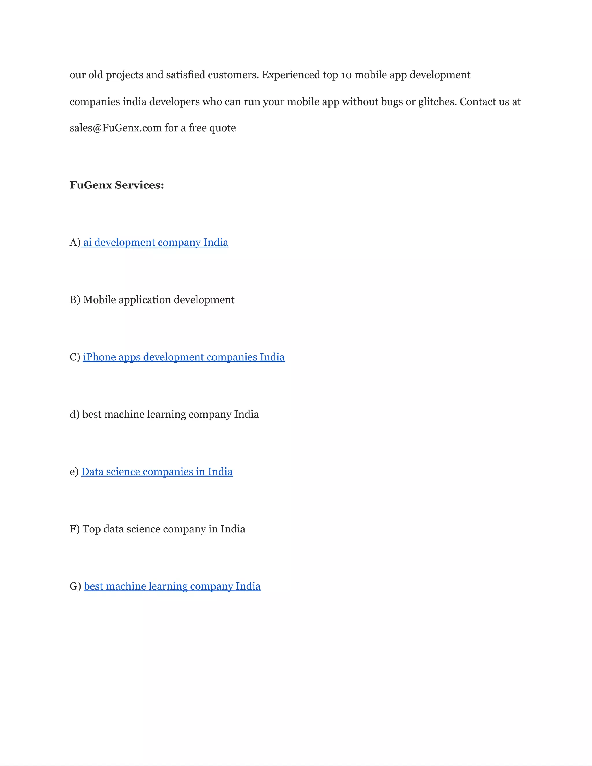 our old projects and satisfied customers. Experienced top 10 mobile app development
companies india developers who can run your mobile app without bugs or glitches. Contact us at
sales@FuGenx.com for a free quote
FuGenx Services:
A) ai development company India
B) Mobile application development
C) iPhone apps development companies India
d) best machine learning company India
e) Data science companies in India
F) Top data science company in India
G) best machine learning company India
 