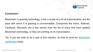 Copyright © Blockchain Council www.blockchain-council.org
Conclusion-
Blockchain is growing technology, it has a scope of a lot of improvements, but the
pace with which it is growing is commendable. Companies like Volvo, Walmart,
Facebook, Microsoft, are a few names from the list of many that have applied
Blockchain technology, or they are working on its improvisation.
So, if you too wish to be a part of this industry, its time to enrol for Blockchain
certification today.
10
 