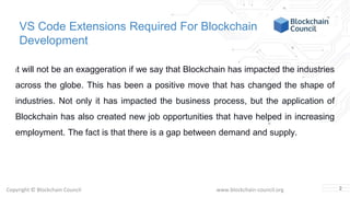 Copyright © Blockchain Council www.blockchain-council.org
VS Code Extensions Required For Blockchain
Development
It will not be an exaggeration if we say that Blockchain has impacted the industries
across the globe. This has been a positive move that has changed the shape of
industries. Not only it has impacted the business process, but the application of
Blockchain has also created new job opportunities that have helped in increasing
employment. The fact is that there is a gap between demand and supply.
2
 