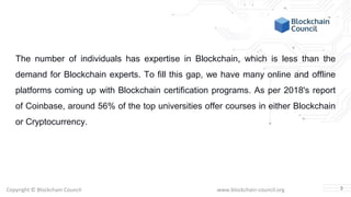 Copyright © Blockchain Council www.blockchain-council.org
The number of individuals has expertise in Blockchain, which is less than the
demand for Blockchain experts. To fill this gap, we have many online and offline
platforms coming up with Blockchain certification programs. As per 2018's report
of Coinbase, around 56% of the top universities offer courses in either Blockchain
or Cryptocurrency.
3
 