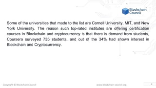 Copyright © Blockchain Council www.blockchain-council.org
Some of the universities that made to the list are Cornell University, MIT, and New
York University. The reason such top-rated institutes are offering certification
courses in Blockchain and cryptocurrency is that there is demand from students,
Coursera surveyed 735 students, and out of the 34% had shown interest in
Blockchain and Cryptocurrency.
4
 