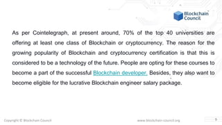 Copyright © Blockchain Council www.blockchain-council.org
As per Cointelegraph, at present around, 70% of the top 40 universities are
offering at least one class of Blockchain or cryptocurrency. The reason for the
growing popularity of Blockchain and cryptocurrency certification is that this is
considered to be a technology of the future. People are opting for these courses to
become a part of the successful Blockchain developer. Besides, they also want to
become eligible for the lucrative Blockchain engineer salary package.
5
 