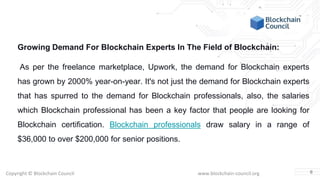 Copyright © Blockchain Council www.blockchain-council.org
Growing Demand For Blockchain Experts In The Field of Blockchain:
As per the freelance marketplace, Upwork, the demand for Blockchain experts
has grown by 2000% year-on-year. It's not just the demand for Blockchain experts
that has spurred to the demand for Blockchain professionals, also, the salaries
which Blockchain professional has been a key factor that people are looking for
Blockchain certification. Blockchain professionals draw salary in a range of
$36,000 to over $200,000 for senior positions.
6
 