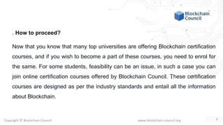 Copyright © Blockchain Council www.blockchain-council.org
. How to proceed?
Now that you know that many top universities are offering Blockchain certification
courses, and if you wish to become a part of these courses, you need to enrol for
the same. For some students, feasibility can be an issue, in such a case you can
join online certification courses offered by Blockchain Council. These certification
courses are designed as per the industry standards and entail all the information
about Blockchain.
7
 