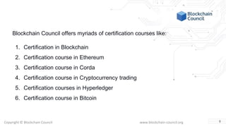 Copyright © Blockchain Council www.blockchain-council.org
Blockchain Council offers myriads of certification courses like:
1. Certification in Blockchain
2. Certification course in Ethereum
3. Certification course in Corda
4. Certification course in Cryptocurrency trading
5. Certification courses in Hyperledger
6. Certification course in Bitcoin
8
 