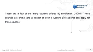 Copyright © Blockchain Council www.blockchain-council.org
These are a few of the many courses offered by Blockchain Council. These
courses are online, and a fresher or even a working professional can apply for
these courses.
9
 
