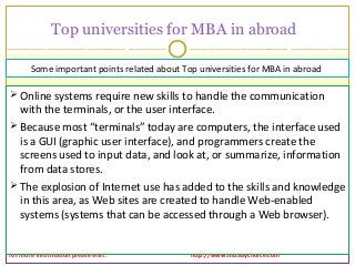 Top universities for MBA in abroad
for more information please visit : http://www.mbabychoice.com
 Online systems require new skills to handle the communication
with the terminals, or the user interface.
 Because most “terminals” today are computers, the interface used
is a GUI (graphic user interface), and programmers create the
screens used to input data, and look at, or summarize, information
from data stores.
 The explosion of Internet use has added to the skills and knowledge
in this area, as Web sites are created to handle Web-enabled
systems (systems that can be accessed through a Web browser).
Some important points related about Top universities for MBA in abroad
 