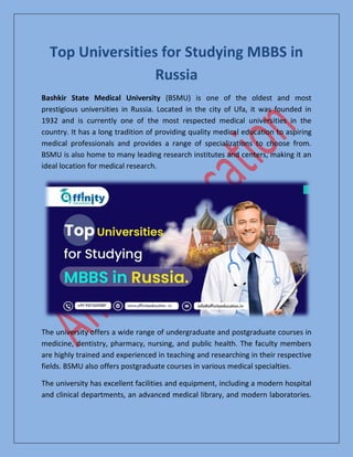 Top Universities for Studying MBBS in
Russia
Bashkir State Medical University (BSMU) is one of the oldest and most
prestigious universities in Russia. Located in the city of Ufa, it was founded in
1932 and is currently one of the most respected medical universities in the
country. It has a long tradition of providing quality medical education to aspiring
medical professionals and provides a range of specializations to choose from.
BSMU is also home to many leading research institutes and centers, making it an
ideal location for medical research.
The university offers a wide range of undergraduate and postgraduate courses in
medicine, dentistry, pharmacy, nursing, and public health. The faculty members
are highly trained and experienced in teaching and researching in their respective
fields. BSMU also offers postgraduate courses in various medical specialties.
The university has excellent facilities and equipment, including a modern hospital
and clinical departments, an advanced medical library, and modern laboratories.
 