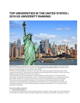 TOP UNIVERSITIES IN THE UNITED STATES |
2019 US UNIVERSITY RANKING
Map My Study was established with the purpose to provide best-suited solutions to students who
want to do study abroad. We are experienced study Visa Consultants in Delhi. We help various
students to take admission in the foreign Universities.
The US is the best platform for study. It has more than 4000 educational institutions with a wide
range of study options. Students can be opted course according to their interest. The US has many
qualities to attract people from different countries.
The Universities of US are well-known for their excellent quality education. The degree of US
Universities is world-wide recognized. The aim of educational institutions is to increase the overall
personality of students. Teaching is planned in a way to be applicable to practical knowledge.
There are numerous benefits of studying in US Universities. It provides students a friendly
environment, good employment opportunity,and peace of mind. To get Student visa for the US,
candidate is required to submit original passports, academic certificates, IELTS result and work
experience certificate.
Top Universities in the US -
1. University of Oxford :
The University of Oxford is one of the top Universities in the US. It places with arch-rival Cambridge
to rank fifth in the world. Oxford has been helped in the ranking by its excellent reputation. It has a
 