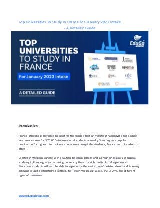 Top Universities To Study In France For January 2023 Intake
- A Detailed Guide
Introduction
France is the most preferred hotspot for the world’s best universities that provide and secure
academic visions for 3,70,000+ international students annually. Standing as a popular
destination for higher international education amongst the students, France has quite a lot to
offer.
Located in Western Europe with beautiful historical places and surroundings as a site appeal,
studying in France gives an amazing university life and a rich multicultural experience.
Moreover, students will also be able to experience the vast array of delicious food and its many
amazing tourist destinations like the Eiffel Tower, Versailles Palace, the Louvre, and different
types of museums.
www.edugoabroad.com
 