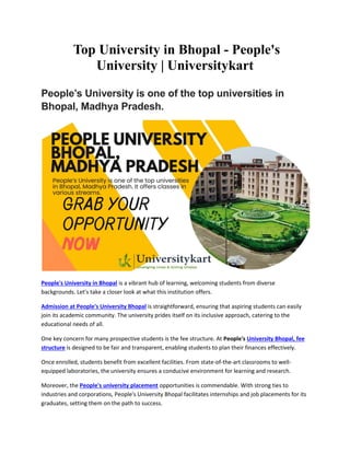 Top University in Bhopal - People's
University | Universitykart
People’s University is one of the top universities in
Bhopal, Madhya Pradesh.
People's University in Bhopal is a vibrant hub of learning, welcoming students from diverse
backgrounds. Let's take a closer look at what this institution offers.
Admission at People's University Bhopal is straightforward, ensuring that aspiring students can easily
join its academic community. The university prides itself on its inclusive approach, catering to the
educational needs of all.
One key concern for many prospective students is the fee structure. At People's University Bhopal, fee
structure is designed to be fair and transparent, enabling students to plan their finances effectively.
Once enrolled, students benefit from excellent facilities. From state-of-the-art classrooms to well-
equipped laboratories, the university ensures a conducive environment for learning and research.
Moreover, the People's university placement opportunities is commendable. With strong ties to
industries and corporations, People's University Bhopal facilitates internships and job placements for its
graduates, setting them on the path to success.
 