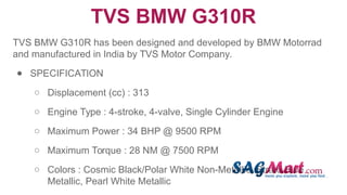 TVS BMW G310R
TVS BMW G310R has been designed and developed by BMW Motorrad
and manufactured in India by TVS Motor Company.
● SPECIFICATION
○ Displacement (cc) : 313
○ Engine Type : 4-stroke, 4-valve, Single Cylinder Engine
○ Maximum Power : 34 BHP @ 9500 RPM
○ Maximum Torque : 28 NM @ 7500 RPM
○ Colors : Cosmic Black/Polar White Non-Metallic, Strato Blue
Metallic, Pearl White Metallic
 