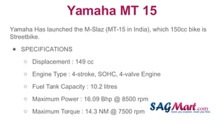 Yamaha MT 15
Yamaha Has launched the M-Slaz (MT-15 in India), which 150cc bike is
Streetbike.
● SPECIFICATIONS
○ Displacement : 149 cc
○ Engine Type : 4-stroke, SOHC, 4-valve Engine
○ Fuel Tank Capacity : 10.2 litres
○ Maximum Power : 16.09 Bhp @ 8500 rpm
○ Maximum Torque : 14.3 NM @ 7500 rpm
 