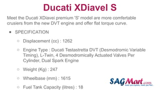Ducati XDiavel S
Meet the Ducati XDiavei premium 'S' model are more comfertable
crusiers from the new DVT engine and offer flat torque curve.
● SPECIFICATION
○ Displacement (cc) : 1262
○ Engine Type : Ducati Testastretta DVT (Desmodromic Variable
Timing), L-Twin, 4 Desmodromically Actuated Valves Per
Cylinder, Dual Spark Engine
○ Weight (Kg) : 247
○ Wheelbase (mm) : 1615
○ Fuel Tank Capacity (litres) : 18
 