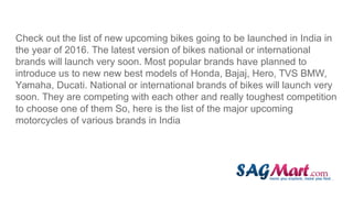 Check out the list of new upcoming bikes going to be launched in India in
the year of 2016. The latest version of bikes national or international
brands will launch very soon. Most popular brands have planned to
introduce us to new new best models of Honda, Bajaj, Hero, TVS BMW,
Yamaha, Ducati. National or international brands of bikes will launch very
soon. They are competing with each other and really toughest competition
to choose one of them So, here is the list of the major upcoming
motorcycles of various brands in India
 
