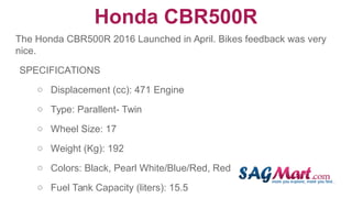 Honda CBR500R
The Honda CBR500R 2016 Launched in April. Bikes feedback was very
nice.
SPECIFICATIONS
○ Displacement (cc): 471 Engine
○ Type: Parallent- Twin
○ Wheel Size: 17
○ Weight (Kg): 192
○ Colors: Black, Pearl White/Blue/Red, Red
○ Fuel Tank Capacity (liters): 15.5
 