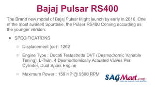 Bajaj Pulsar RS400
The Brand new model of Bajaj Pulsar Might launch by early in 2016. One
of the most awaited Sportbike, the Pulser RS400 Coming according as
the younger version.
● SPECIFICATIONS
○ Displacement (cc) : 1262
○ Engine Type : Ducati Testastretta DVT (Desmodromic Variable
Timing), L-Twin, 4 Desmodromically Actuated Valves Per
Cylinder, Dual Spark Engine
○ Maximum Power : 156 HP @ 9500 RPM
 