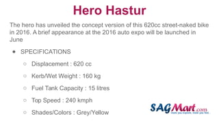 Hero Hastur
The hero has unveiled the concept version of this 620cc street-naked bike
in 2016. A brief appearance at the 2016 auto expo will be launched in
June
● SPECIFICATIONS
○ Displacement : 620 cc
○ Kerb/Wet Weight : 160 kg
○ Fuel Tank Capacity : 15 litres
○ Top Speed : 240 kmph
○ Shades/Colors : Grey/Yellow
 