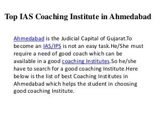 Top IAS Coaching Institute in Ahmedabad
Ahmedabad is the Judicial Capital of Gujarat.To
become an IAS/IPS is not an easy task.He/She must
require a need of good coach which can be
available in a good coaching Institutes.So he/she
have to search for a good coaching Institute.Here
below is the list of best Coaching Institutes in
Ahmedabad which helps the student in choosing
good coaching Institute.
 