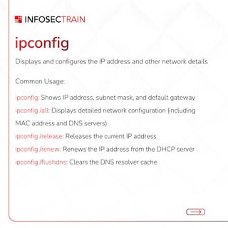 ipconfig
Displays and configures the IP address and other network details
Common Usage:
ipconfig: Shows IP address, subnet mask, and default gateway
ipconfig /all: Displays detailed network configuration (including
MAC address and DNS servers)
ipconfig /release: Releases the current IP address
ipconfig /renew: Renews the IP address from the DHCP server
ipconfig /flushdns: Clears the DNS resolver cache
 