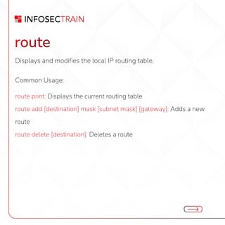 route
Displays and modifies the local IP routing table.
Common Usage:
route print: Displays the current routing table
route add [destination] mask [subnet mask] [gateway]: Adds a new
route
route delete [destination]: Deletes a route
 