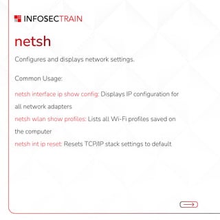 netsh
Configures and displays network settings.
Common Usage:
netsh interface ip show config: Displays IP configuration for
all network adapters
netsh wlan show profiles: Lists all Wi-Fi profiles saved on
the computer
netsh int ip reset: Resets TCP/IP stack settings to default
 
