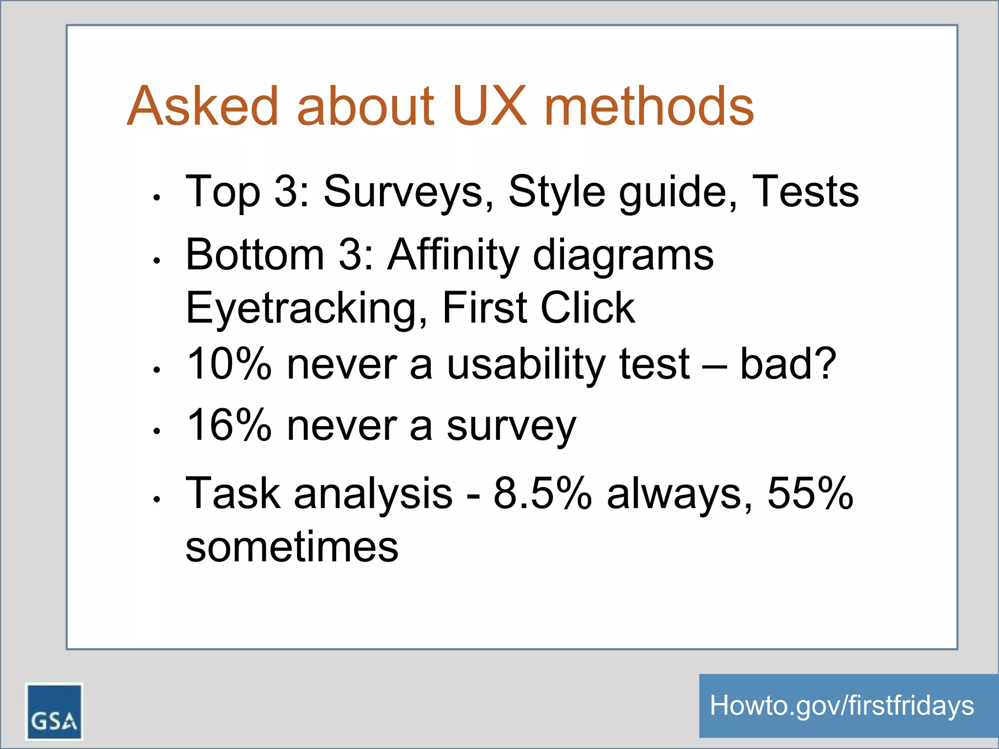 Asked about UX methods
• Top 3: Surveys, Style guide, Tests
• Bottom 3: Affinity diagrams
Eyetracking, First Click
• 10% never a usability test – bad?
• 16% never a survey
• Task analysis - 8.5% always, 55%
sometimes
Howto.gov/firstfridaysHowto.gov/firstfridays
 