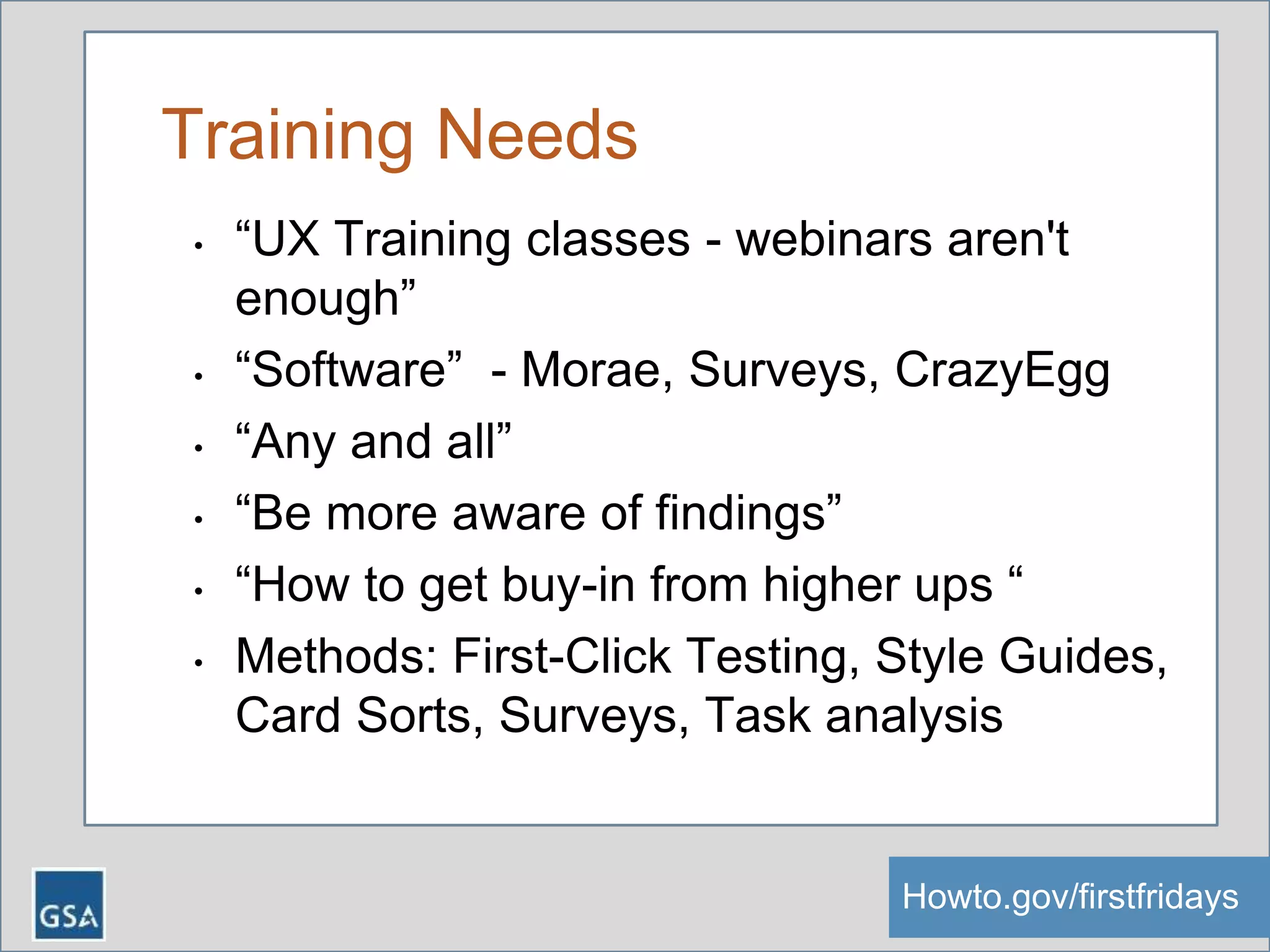 Training Needs
• “UX Training classes - webinars aren't
enough”
• “Software” - Morae, Surveys, CrazyEgg
• “Any and all”
• “Be more aware of findings”
• “How to get buy-in from higher ups “
• Methods: First-Click Testing, Style Guides,
Card Sorts, Surveys, Task analysis
Howto.gov/firstfridaysHowto.gov/firstfridays
 