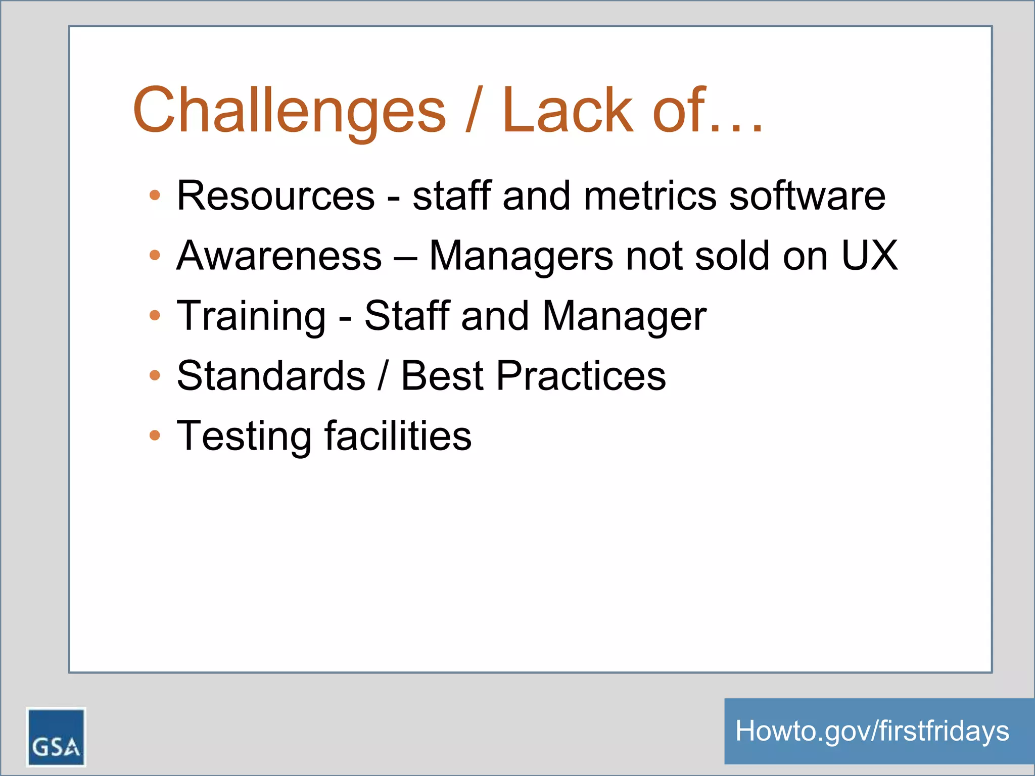 Challenges / Lack of…
• Resources - staff and metrics software
• Awareness – Managers not sold on UX
• Training - Staff and Manager
• Standards / Best Practices
• Testing facilities
Howto.gov/firstfridaysHowto.gov/firstfridays
 
