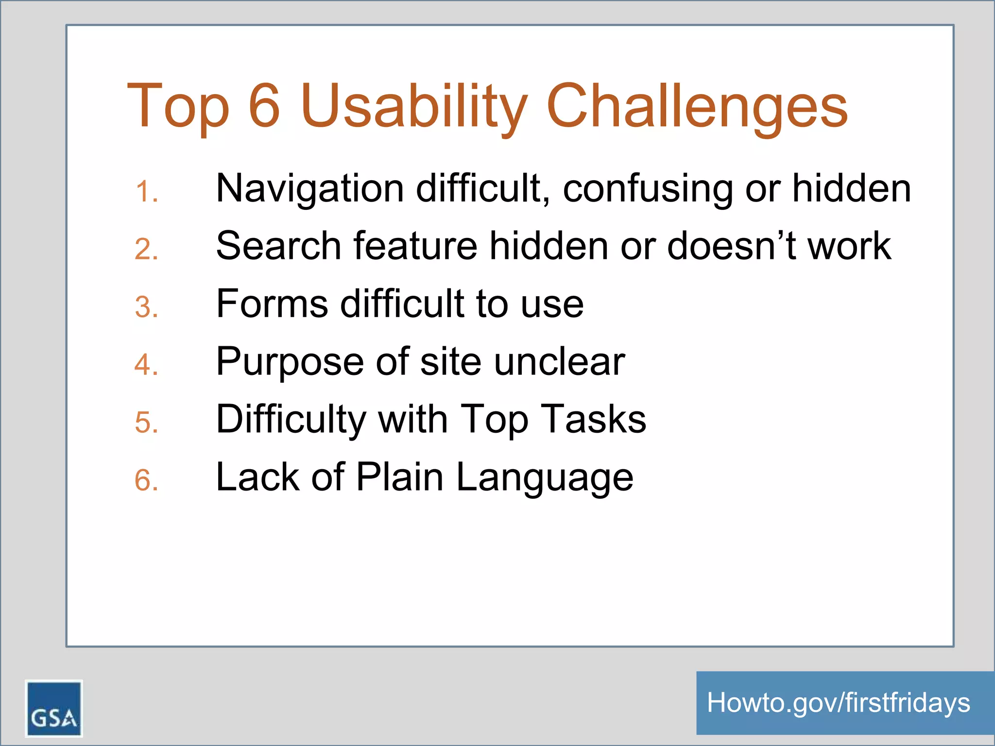 Top 6 Usability Challenges
1. Navigation difficult, confusing or hidden
2. Search feature hidden or doesn’t work
3. Forms difficult to use
4. Purpose of site unclear
5. Difficulty with Top Tasks
6. Lack of Plain Language
Howto.gov/firstfridaysHowto.gov/firstfridays
 
