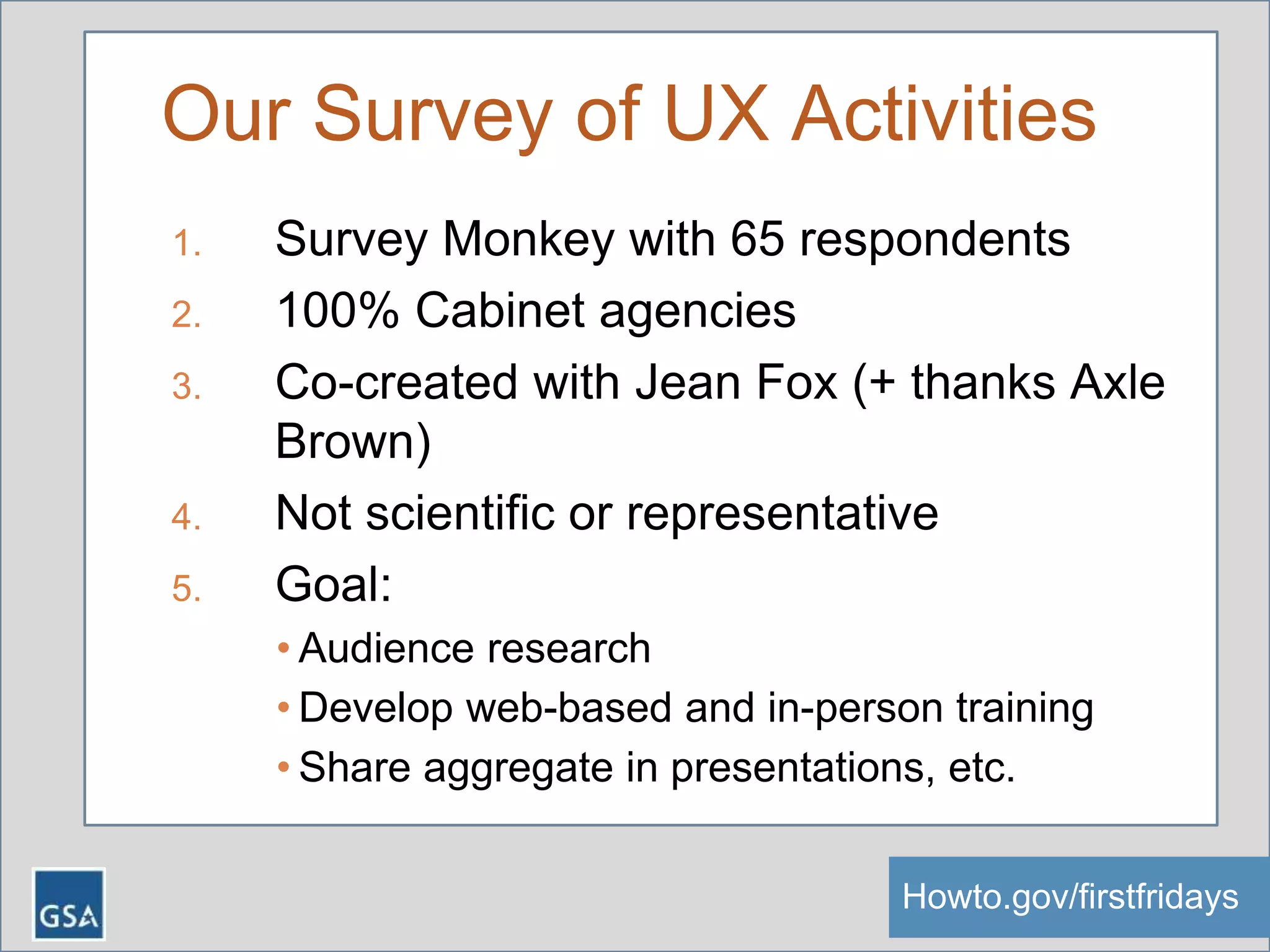 Our Survey of UX Activities
1. Survey Monkey with 65 respondents
2. 100% Cabinet agencies
3. Co-created with Jean Fox (+ thanks Axle
Brown)
4. Not scientific or representative
5. Goal:
• Audience research
• Develop web-based and in-person training
• Share aggregate in presentations, etc.
Howto.gov/firstfridaysHowto.gov/firstfridays
 