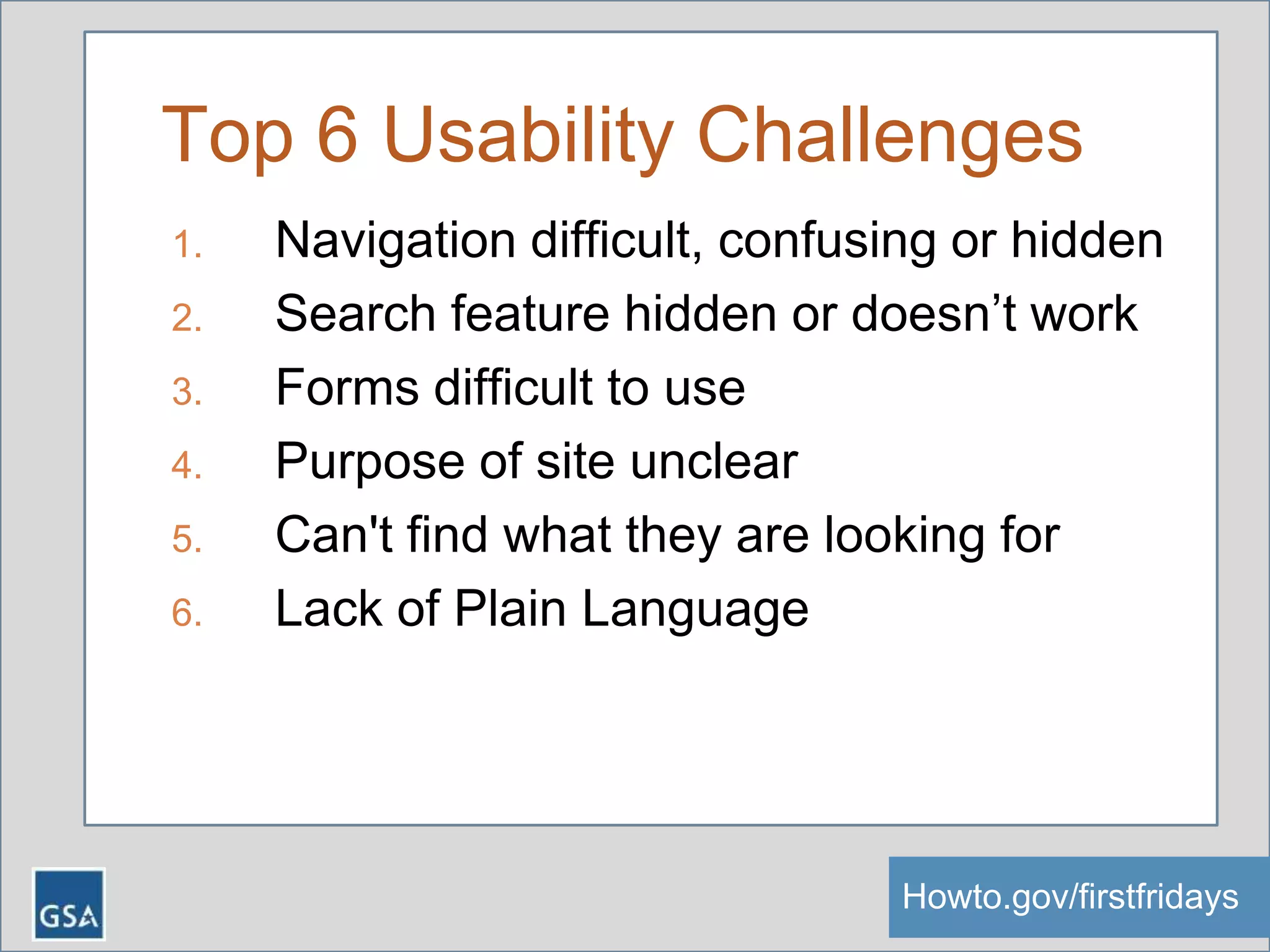 Top 6 Usability Challenges
1. Navigation difficult, confusing or hidden
2. Search feature hidden or doesn’t work
3. Forms difficult to use
4. Purpose of site unclear
5. Can't find what they are looking for
6. Lack of Plain Language
Howto.gov/firstfridaysHowto.gov/firstfridays
 