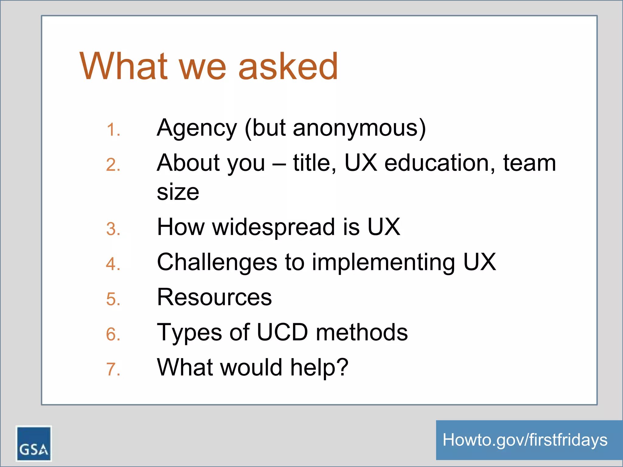 What we asked
1. Agency (but anonymous)
2. About you – title, UX education, team
size
3. How widespread is UX
4. Challenges to implementing UX
5. Resources
6. Types of UCD methods
7. What would help?
Howto.gov/firstfridaysHowto.gov/firstfridays
 