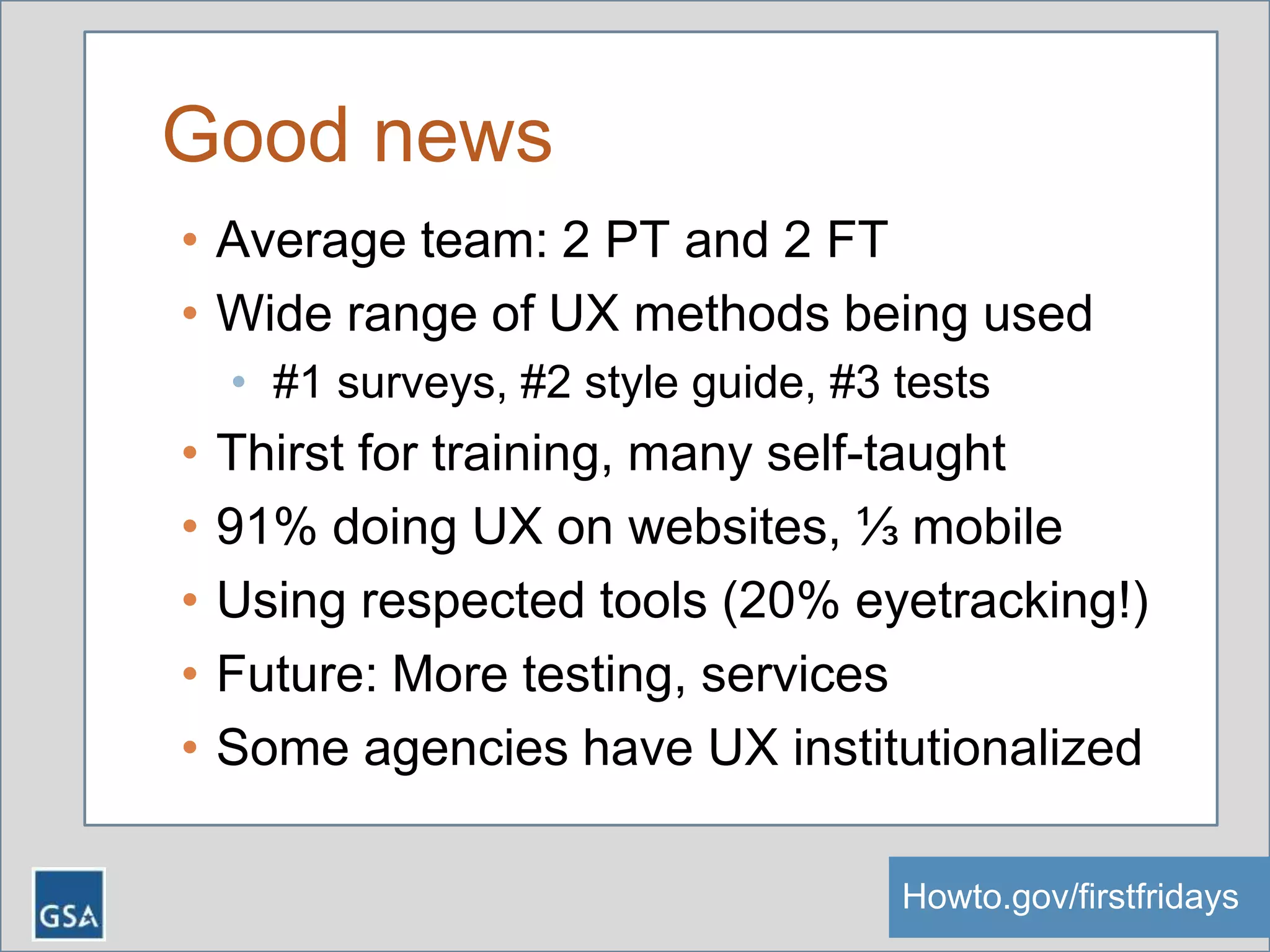 Good news
• Average team: 2 PT and 2 FT
• Wide range of UX methods being used
• #1 surveys, #2 style guide, #3 tests
• Thirst for training, many self-taught
• 91% doing UX on websites, ⅓ mobile
• Using respected tools (20% eyetracking!)
• Future: More testing, services
• Some agencies have UX institutionalized
Howto.gov/firstfridaysHowto.gov/firstfridays
 