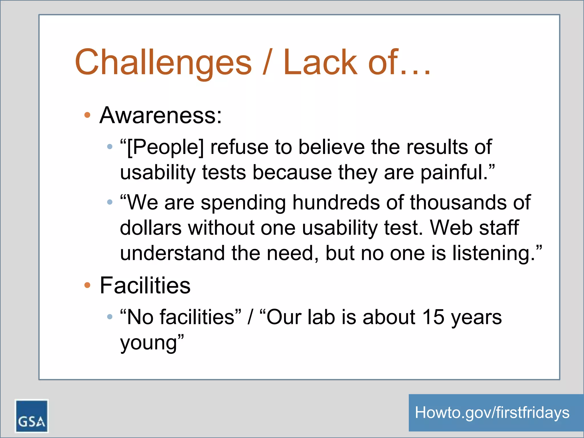 Challenges / Lack of…
• Awareness:
• “[People] refuse to believe the results of
usability tests because they are painful.”
• “We are spending hundreds of thousands of
dollars without one usability test. Web staff
understand the need, but no one is listening.”
• Facilities
• “No facilities” / “Our lab is about 15 years
young”
Howto.gov/firstfridaysHowto.gov/firstfridays
 