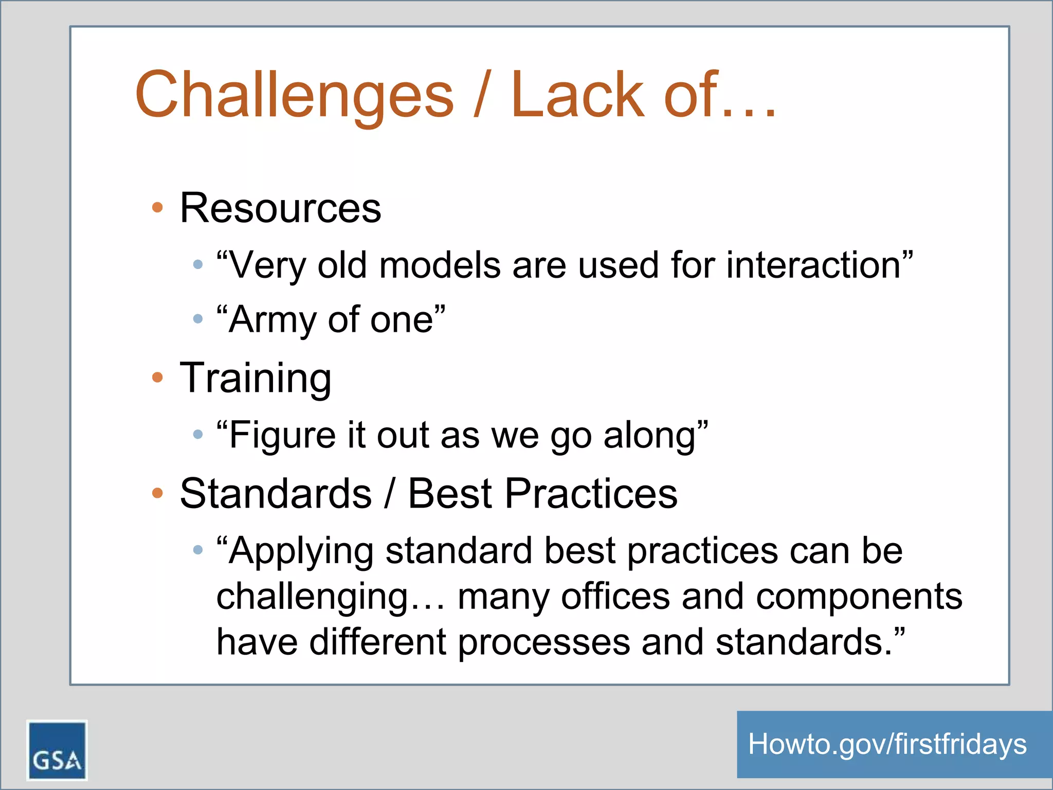 Challenges / Lack of…
• Resources
• “Very old models are used for interaction”
• “Army of one”
• Training
• “Figure it out as we go along”
• Standards / Best Practices
• “Applying standard best practices can be
challenging… many offices and components
have different processes and standards.”
Howto.gov/firstfridaysHowto.gov/firstfridays
 