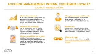 ACCOUNT MANAGEMENT INTERN, CUSTOMER LOYALTY
LOCATION: MINNEAPOLIS, MN
2
What is this all about?
As an Aimia Customer Loyalty Intern, you
will get first hand experience with our
business and a chance to show us what
you got. You will also learn, learn, learn.
What will you be doing?
You will work closely with the head of
Client Services to deepen and broaden
our relationships with our clients through
optimizing marketing strategies.
What we would like you to have:
In addition to a massive amount of
curiosity and hunger to learn fast, you will
need to be in your last year of college.
Your area of study should be Marketing or
Business
Why you may not want this role:
The pace will challenge you so will the
expectations. If you need a lot of
structure, this will not be the role for you.
Who We Are:
Global Loyalty Management company
focusing on expanding the US footprint by
Making Business Personal for our clients.
What to do next:
Learn more about the role and apply @
https://home.eease.adp.com/recruit/?id=1
2156421
 