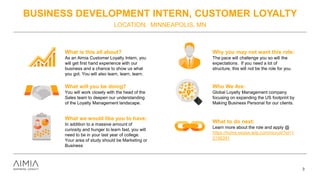 BUSINESS DEVELOPMENT INTERN, CUSTOMER LOYALTY
LOCATION: MINNEAPOLIS, MN
3
What is this all about?
As an Aimia Customer Loyalty Intern, you
will get first hand experience with our
business and a chance to show us what
you got. You will also learn, learn, learn.
What will you be doing?
You will work closely with the head of the
Sales team to deepen our understanding
of the Loyalty Management landscape.
What we would like you to have:
In addition to a massive amount of
curiosity and hunger to learn fast, you will
need to be in your last year of college.
Your area of study should be Marketing or
Business
Why you may not want this role:
The pace will challenge you so will the
expectations. If you need a lot of
structure, this will not be the role for you.
Who We Are:
Global Loyalty Management company
focusing on expanding the US footprint by
Making Business Personal for our clients.
What to do next:
Learn more about the role and apply @
https://home.eease.adp.com/recruit/?id=1
2156391
 