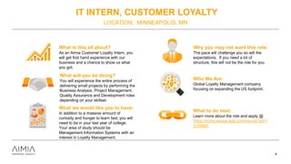 IT INTERN, CUSTOMER LOYALTY
LOCATION: MINNEAPOLIS, MN
4
What is this all about?
As an Aimia Customer Loyalty Intern, you
will get first hand experience with our
business and a chance to show us what
you got.
What will you be doing?
You will experience the entire process of
delivering small projects by performing the
Business Analysis, Project Management,
Quality Assurance and Development roles
depending on your skillset.
What we would like you to have:
In addition to a massive amount of
curiosity and hunger to learn fast, you will
need to be in your last year of college.
Your area of study should be
Management Information Systems with an
interest in Loyalty Management.
Why you may not want this role:
The pace will challenge you so will the
expectations. If you need a lot of
structure, this will not be the role for you.
Who We Are:
Global Loyalty Management company
focusing on expanding the US footprint.
What to do next:
Learn more about the role and apply @
https://home.eease.adp.com/recruit/?id=1
2156481
 