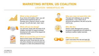 MARKETING INTERN, US COALITION
LOCATION: MINNEAPOLIS, MN
7
What is this all about?
As an Aimia US Coalition Intern, you will
get first hand experience with our
business and a chance to show us what
you got. You will also learn, learn, learn.
What will you be doing?
You will work closely with the head of US
Coalition and team to support business
development with some of the largest US
consumer brands.
What we would like you to have:
Serious brain power and interpersonal
skills are a must. Prove that you can not
only think critically but communicate your
thoughts in a clear and professional way.
Why you may not want this role:
The pace will challenge you so will the
expectations. If you need a lot of
structure and guidance, this will not be the
role for you.
Who We Are:
Global Loyalty Management company
focusing on expanding the US footprint by
building a coalition loyalty business.
What to do next:
Learn more about the role and apply @
https://home.eease.adp.com/recruit/?id=1
2281181
 