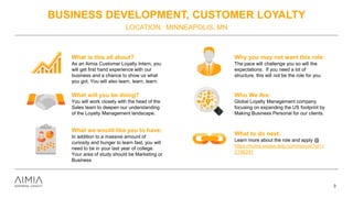 BUSINESS DEVELOPMENT, CUSTOMER LOYALTY
LOCATION: MINNEAPOLIS, MN
3
What is this all about?
As an Aimia Customer Loyalty Intern, you
will get first hand experience with our
business and a chance to show us what
you got. You will also learn, learn, learn.
What will you be doing?
You will work closely with the head of the
Sales team to deepen our understanding
of the Loyalty Management landscape.
What we would like you to have:
In addition to a massive amount of
curiosity and hunger to learn fast, you will
need to be in your last year of college.
Your area of study should be Marketing or
Business
Why you may not want this role:
The pace will challenge you so will the
expectations. If you need a lot of
structure, this will not be the role for you.
Who We Are:
Global Loyalty Management company
focusing on expanding the US footprint by
Making Business Personal for our clients.
What to do next:
Learn more about the role and apply @
https://home.eease.adp.com/recruit/?id=1
2156391
 
