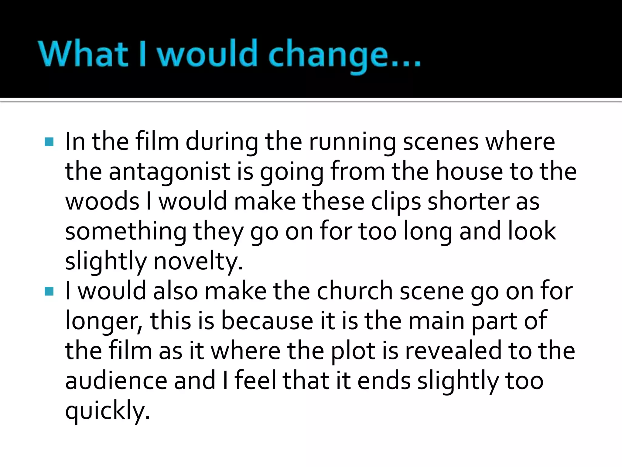  In the film during the running scenes where
the antagonist is going from the house to the
woods I would make these clips shorter as
something they go on for too long and look
slightly novelty.
 I would also make the church scene go on for
longer, this is because it is the main part of
the film as it where the plot is revealed to the
audience and I feel that it ends slightly too
quickly.
 