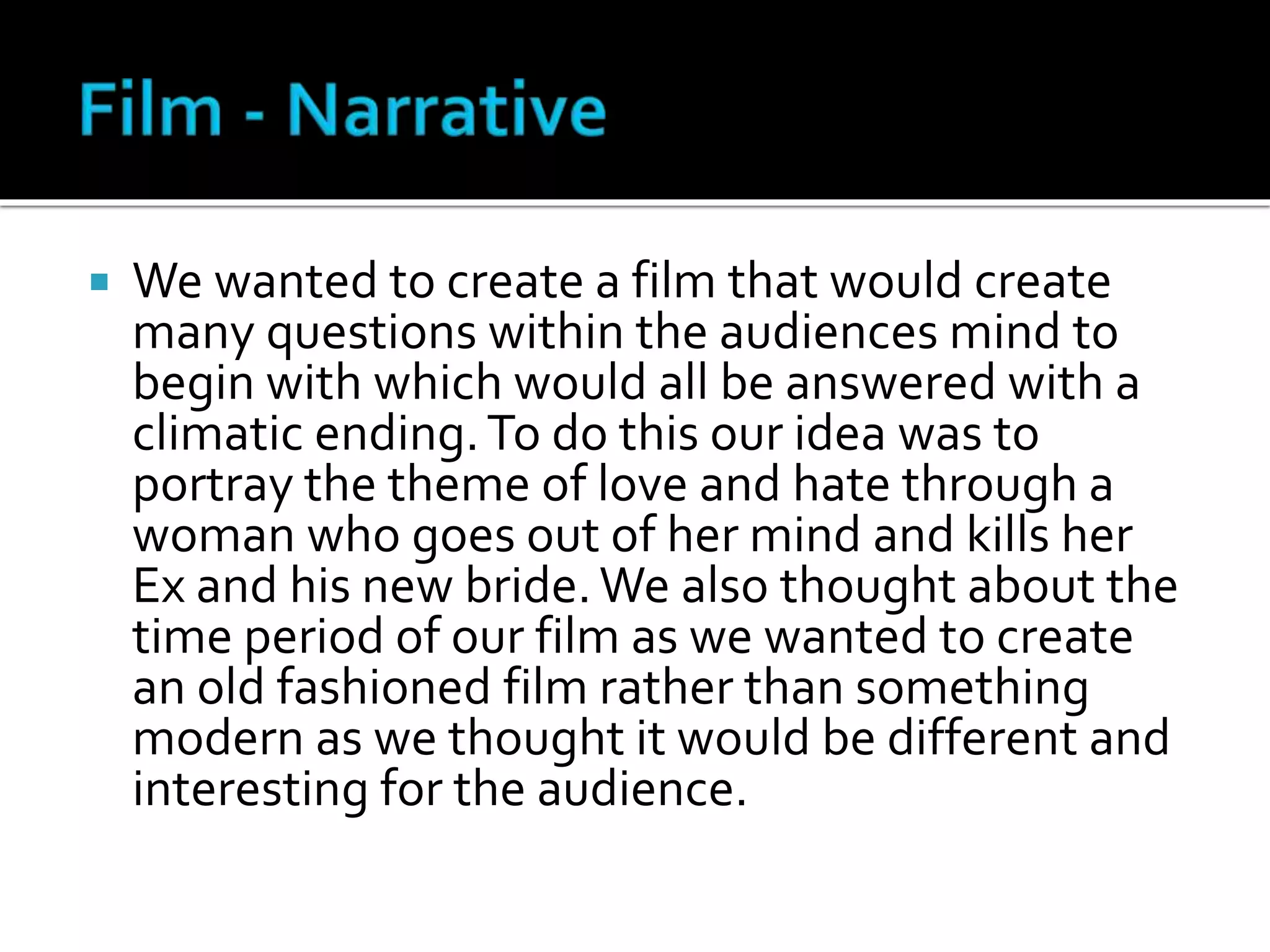  We wanted to create a film that would create
many questions within the audiences mind to
begin with which would all be answered with a
climatic ending.To do this our idea was to
portray the theme of love and hate through a
woman who goes out of her mind and kills her
Ex and his new bride.We also thought about the
time period of our film as we wanted to create
an old fashioned film rather than something
modern as we thought it would be different and
interesting for the audience.
 