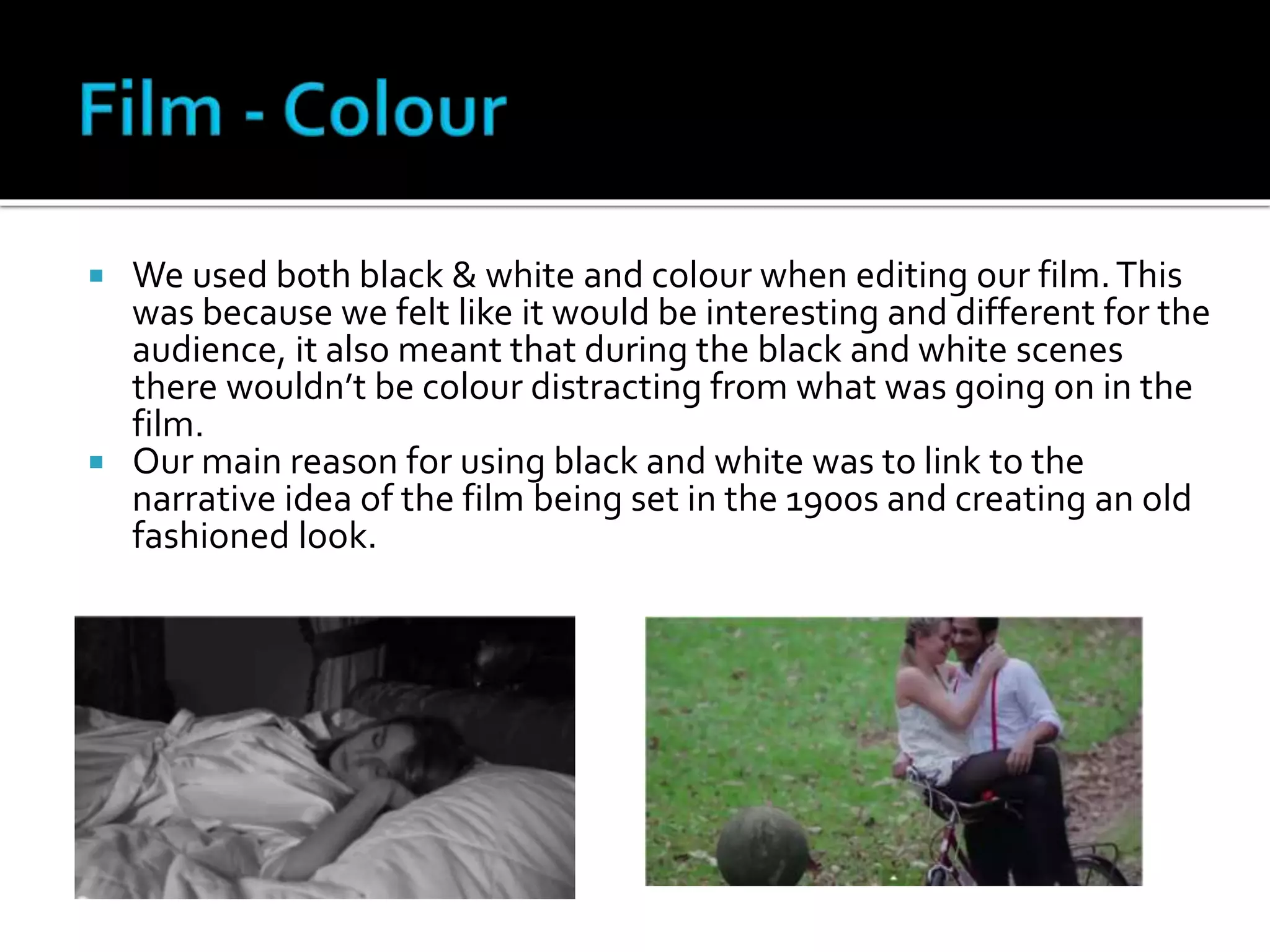  We used both black & white and colour when editing our film.This
was because we felt like it would be interesting and different for the
audience, it also meant that during the black and white scenes
there wouldn’t be colour distracting from what was going on in the
film.
 Our main reason for using black and white was to link to the
narrative idea of the film being set in the 1900s and creating an old
fashioned look.
 